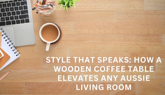 Style That Speaks: How a Wooden Coffee Table Elevates Any Aussie Living Room
