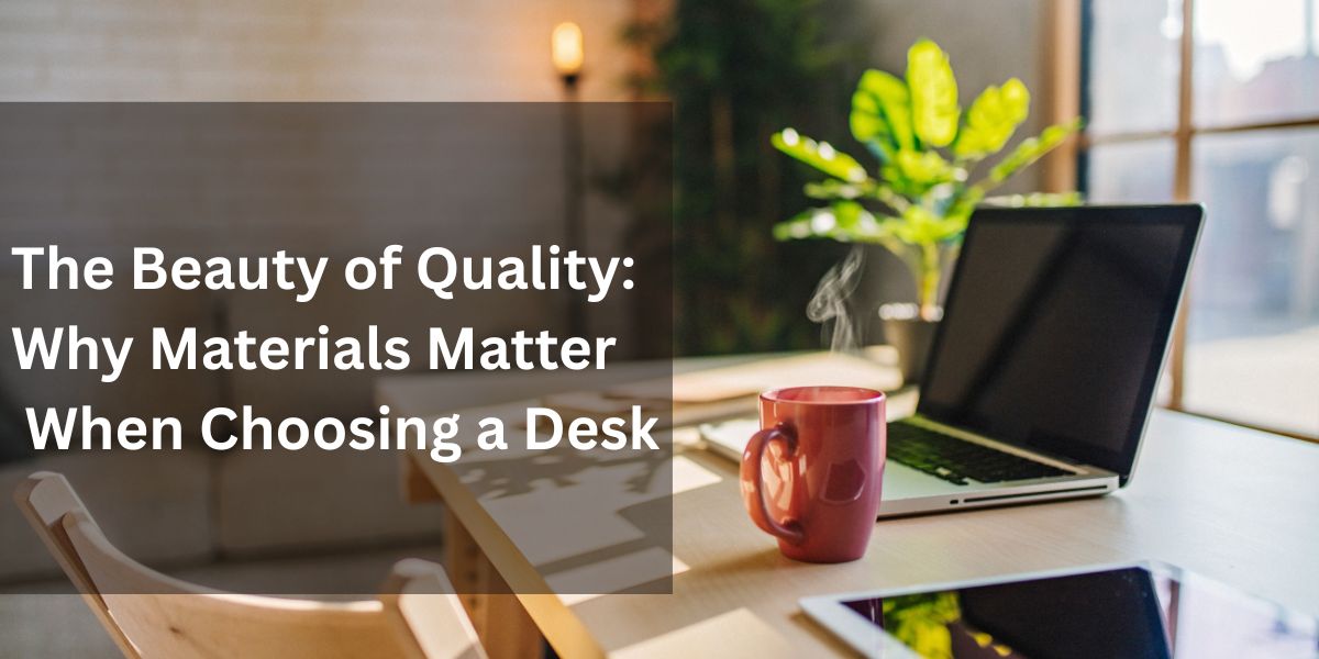 The Beauty of Quality: Why Materials Matter When Choosing a Desk