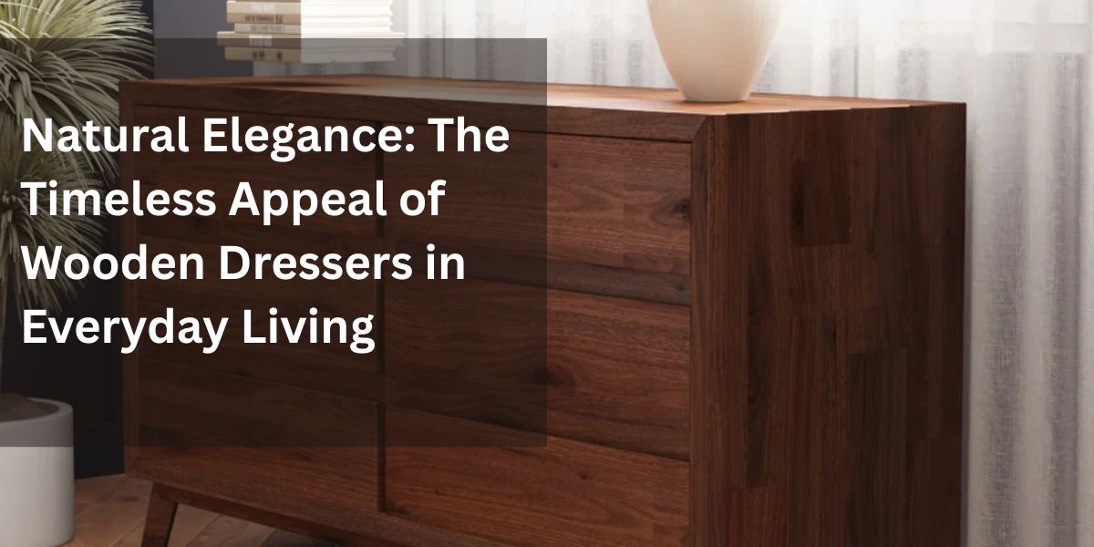 Natural Elegance: The Timeless Appeal of Wooden Dressers in Everyday Living