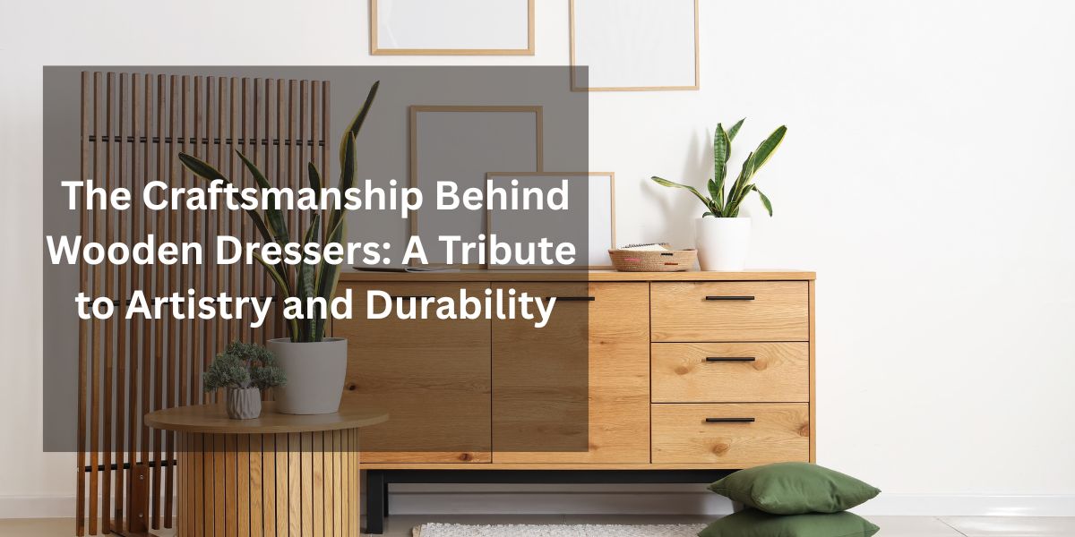 The Craftsmanship Behind Wooden Dressers: A Tribute to Artistry and Durability