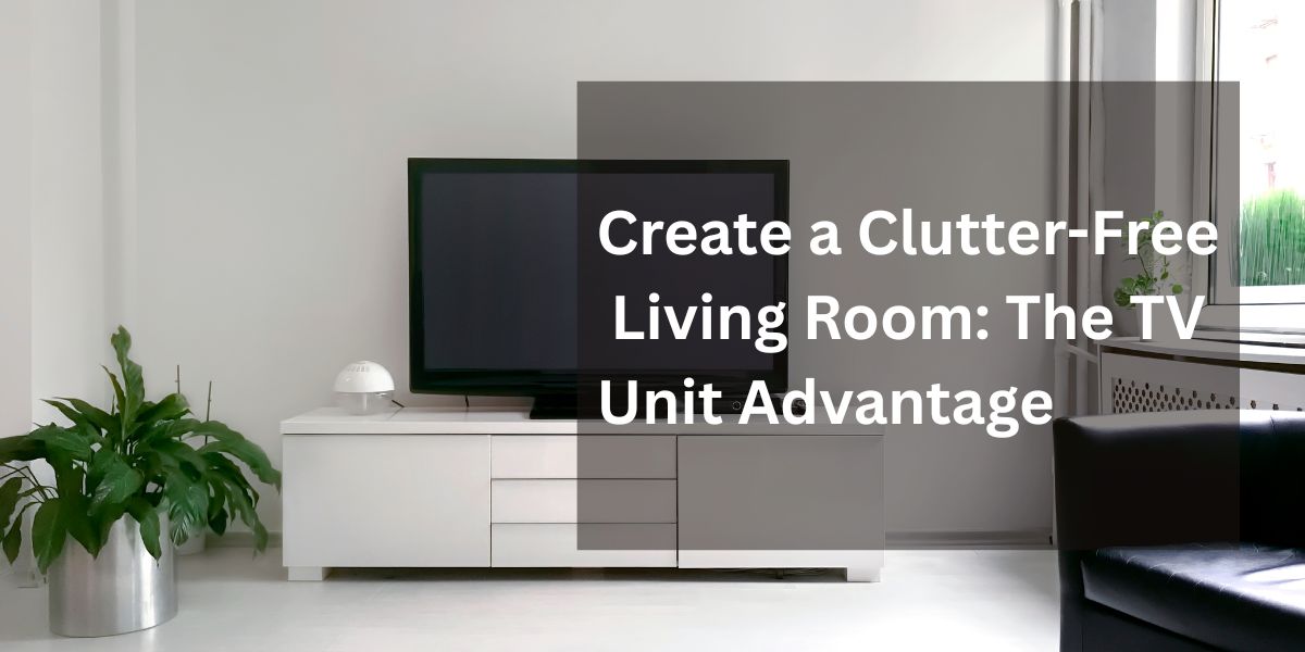 Create a Clutter-Free Living Room: The TV Unit Advantage